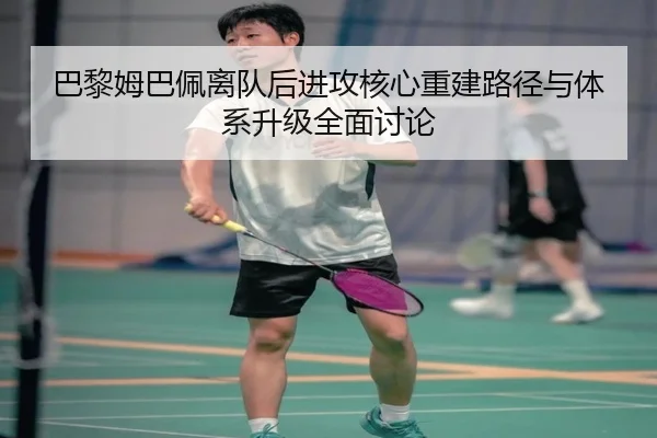 巴黎姆巴佩离队后进攻核心重建路径与体系升级全面讨论